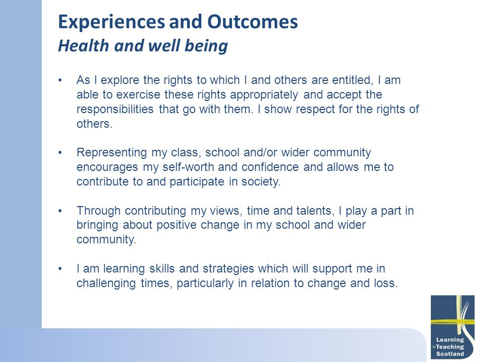 Experiences and Outcomes Health and well being As I explore the rights to which I and others are entitled, I am able to exercise these rights appropriately and accept the responsibilities that go with them.