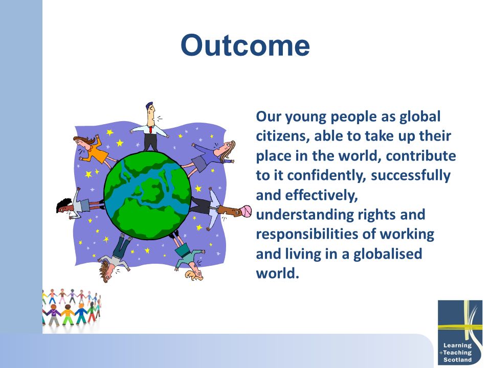 Outcome Our young people as global citizens, able to take up their place in the world, contribute to it confidently, successfully and effectively, understanding rights and responsibilities of working and living in a globalised world.