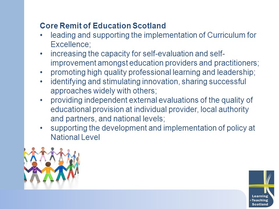 Core Remit of Education Scotland leading and supporting the implementation of Curriculum for Excellence; increasing the capacity for self-evaluation and self- improvement amongst education providers and practitioners; promoting high quality professional learning and leadership; identifying and stimulating innovation, sharing successful approaches widely with others; providing independent external evaluations of the quality of educational provision at individual provider, local authority and partners, and national levels; supporting the development and implementation of policy at National Level