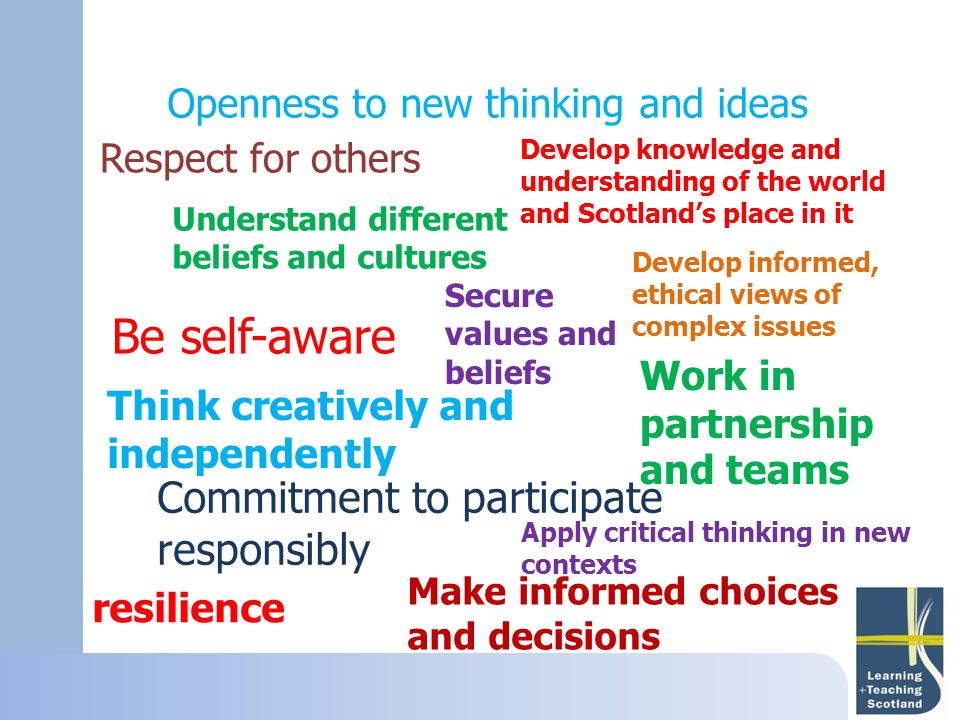 resilience Develop knowledge and understanding of the world and Scotland’s place in it Respect for others Understand different beliefs and cultures Secure values and beliefs Develop informed, ethical views of complex issues Be self-aware Think creatively and independently Commitment to participate responsibly Make informed choices and decisions Work in partnership and teams Openness to new thinking and ideas Apply critical thinking in new contexts