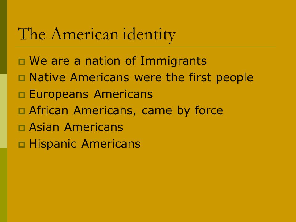 The American identity  We are a nation of Immigrants  Native Americans were the first people  Europeans Americans  African Americans, came by force  Asian Americans  Hispanic Americans