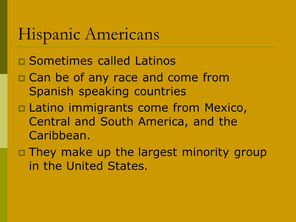 Hispanic Americans  Sometimes called Latinos  Can be of any race and come from Spanish speaking countries  Latino immigrants come from Mexico, Central and South America, and the Caribbean.