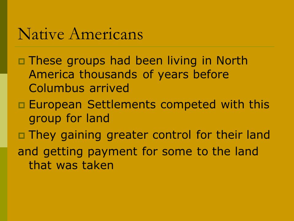 Native Americans  These groups had been living in North America thousands of years before Columbus arrived  European Settlements competed with this group for land  They gaining greater control for their land and getting payment for some to the land that was taken