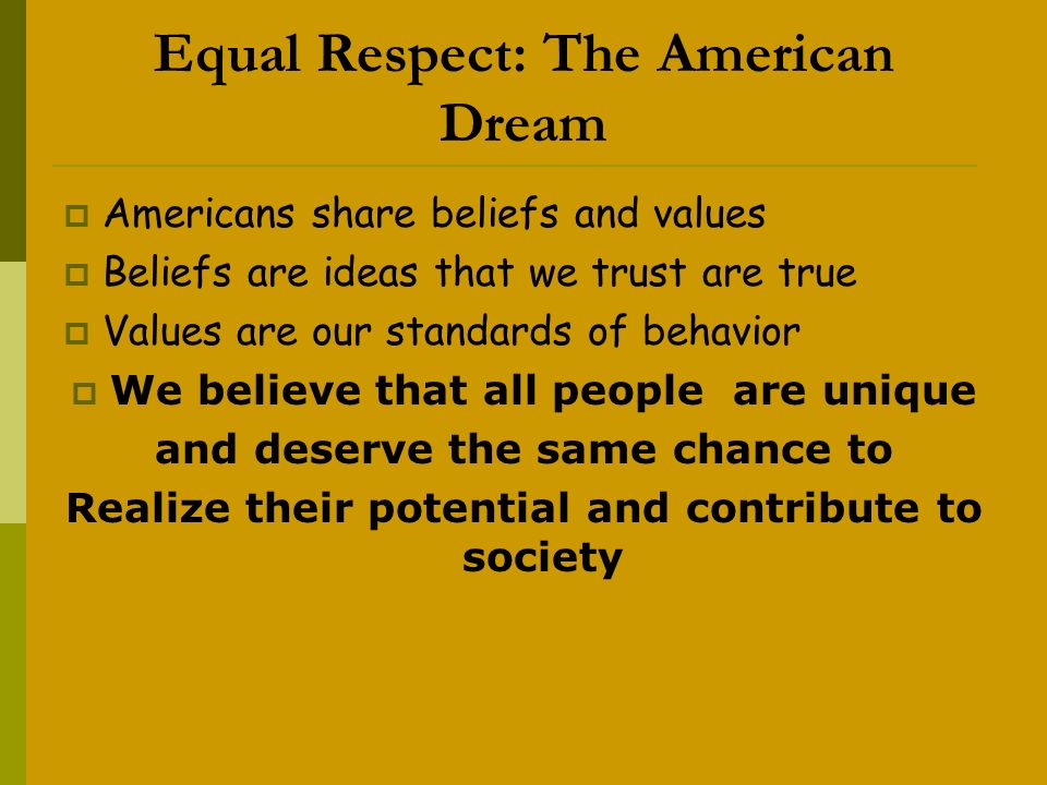 Equal Respect: The American Dream  Americans share beliefs and values  Beliefs are ideas that we trust are true  Values are our standards of behavior  We believe that all people are unique and deserve the same chance to Realize their potential and contribute to society