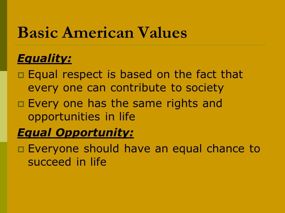 Basic American Values Equality:  Equal respect is based on the fact that every one can contribute to society  Every one has the same rights and opportunities in life Equal Opportunity:  Everyone should have an equal chance to succeed in life