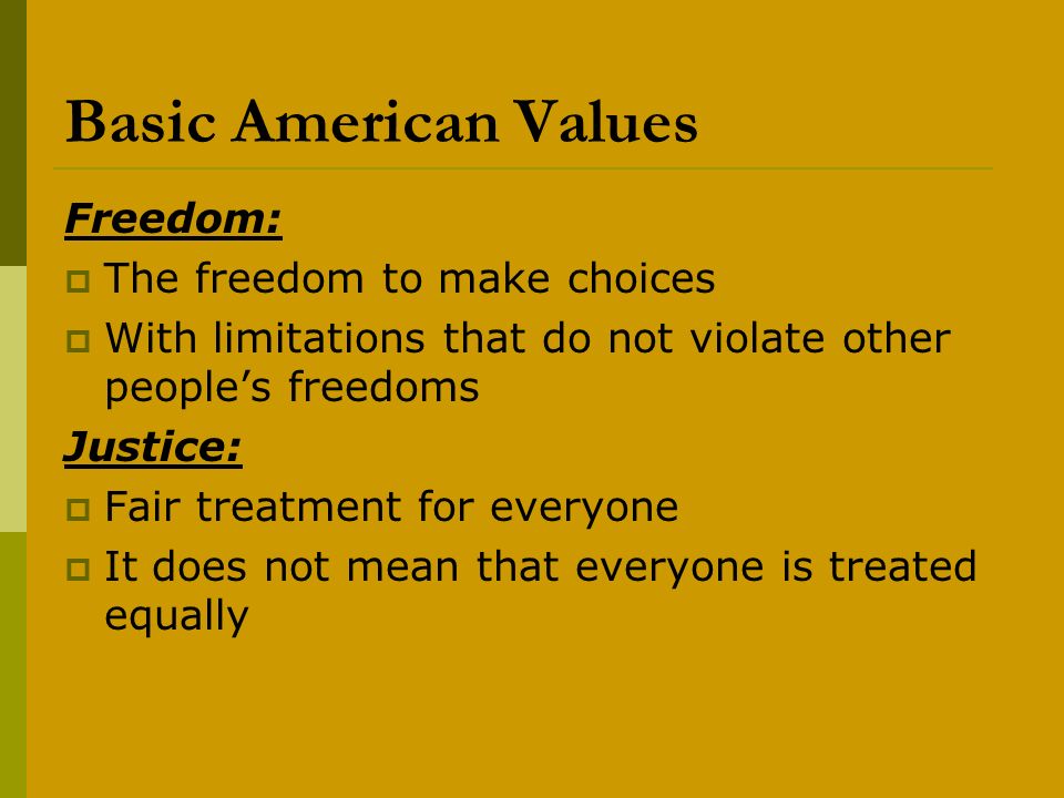 Basic American Values Freedom:  The freedom to make choices  With limitations that do not violate other people’s freedoms Justice:  Fair treatment for everyone  It does not mean that everyone is treated equally