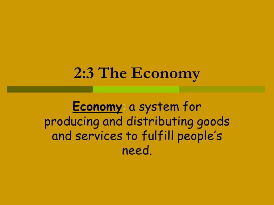 2:3 The Economy Economy: a system for producing and distributing goods and services to fulfill people’s need.