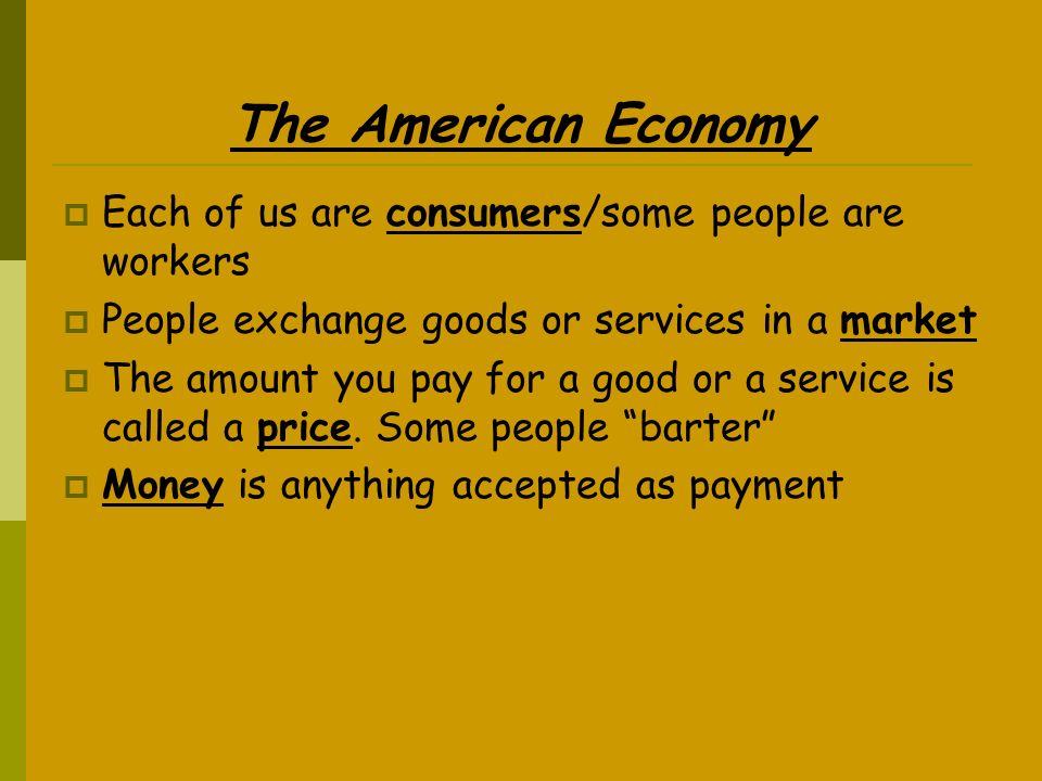 The American Economy  Each of us are consumers/some people are workers  People exchange goods or services in a market  The amount you pay for a good or a service is called a price.