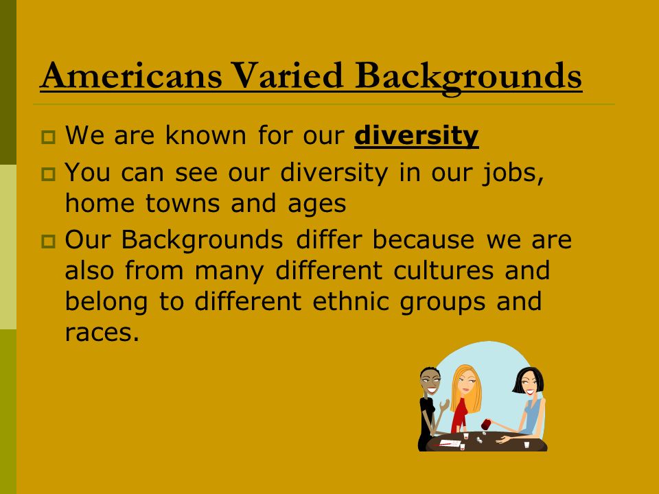 Americans Varied Backgrounds  We are known for our diversity  You can see our diversity in our jobs, home towns and ages  Our Backgrounds differ because we are also from many different cultures and belong to different ethnic groups and races.