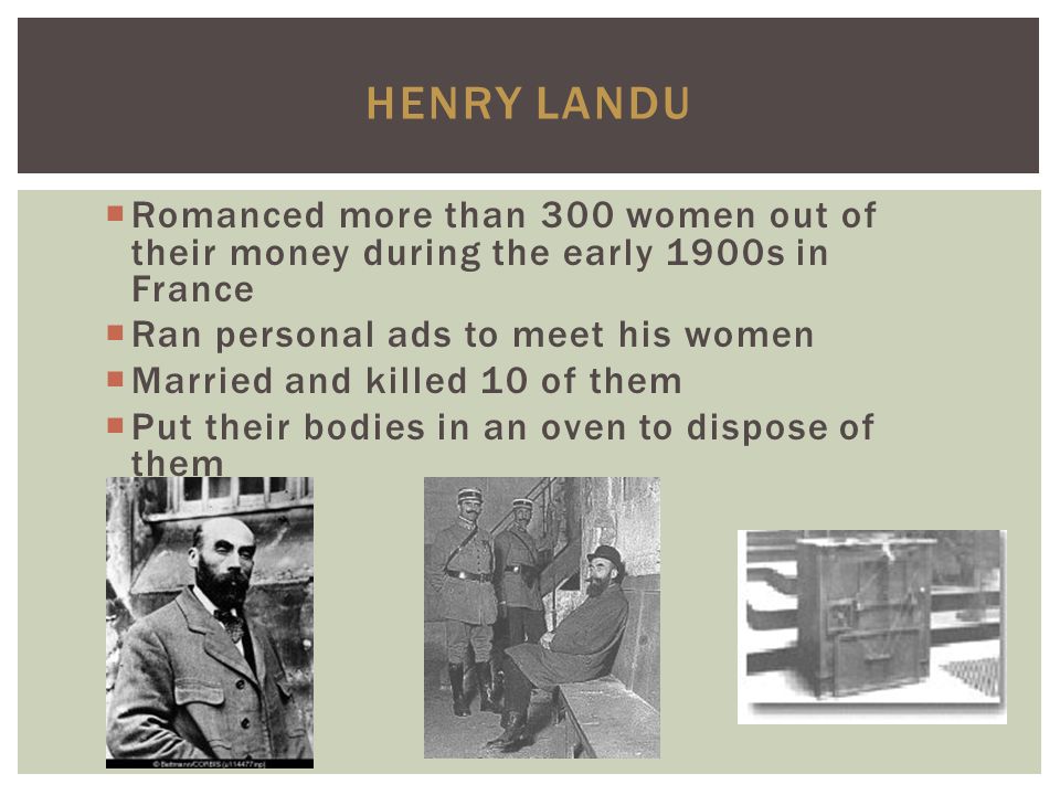 HENRY LANDU  Romanced more than 300 women out of their money during the early 1900s in France  Ran personal ads to meet his women  Married and killed 10 of them  Put their bodies in an oven to dispose of them