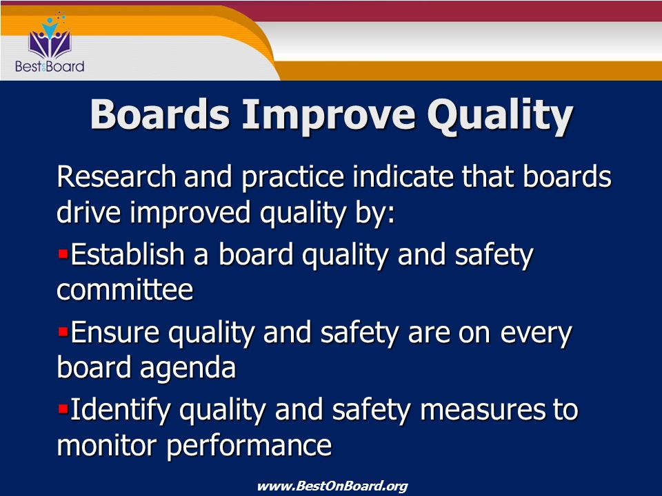 Boards Improve Quality Research and practice indicate that boards drive improved quality by:  Establish a board quality and safety committee  Ensure quality and safety are on every board agenda  Identify quality and safety measures to monitor performance