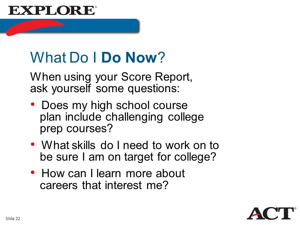 Slide 22 When using your Score Report, ask yourself some questions: Does my high school course plan include challenging college prep courses.