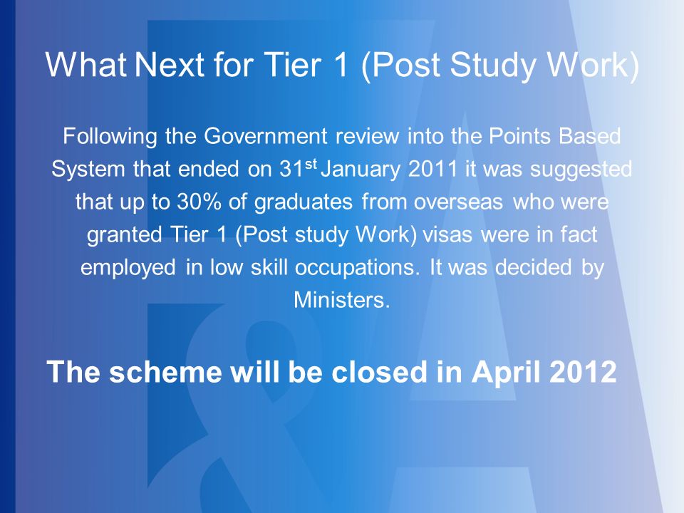What Next for Tier 1 (Post Study Work) Following the Government review into the Points Based System that ended on 31 st January 2011 it was suggested that up to 30% of graduates from overseas who were granted Tier 1 (Post study Work) visas were in fact employed in low skill occupations.