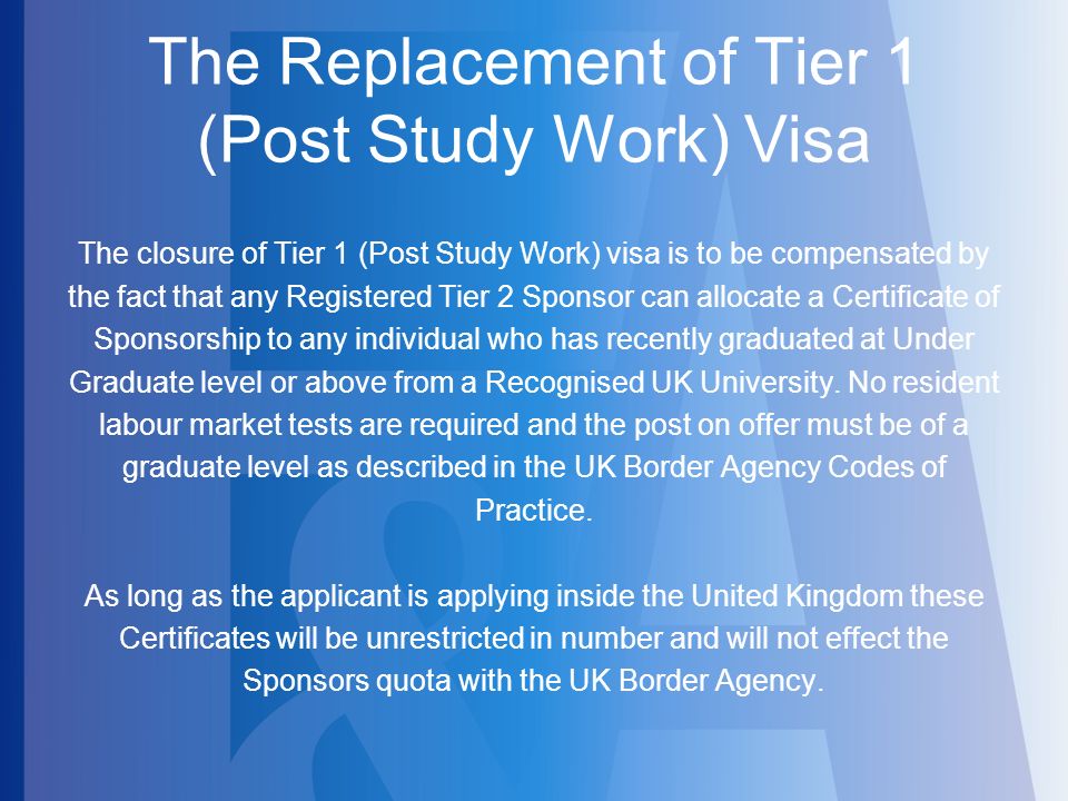 The Replacement of Tier 1 (Post Study Work) Visa The closure of Tier 1 (Post Study Work) visa is to be compensated by the fact that any Registered Tier 2 Sponsor can allocate a Certificate of Sponsorship to any individual who has recently graduated at Under Graduate level or above from a Recognised UK University.