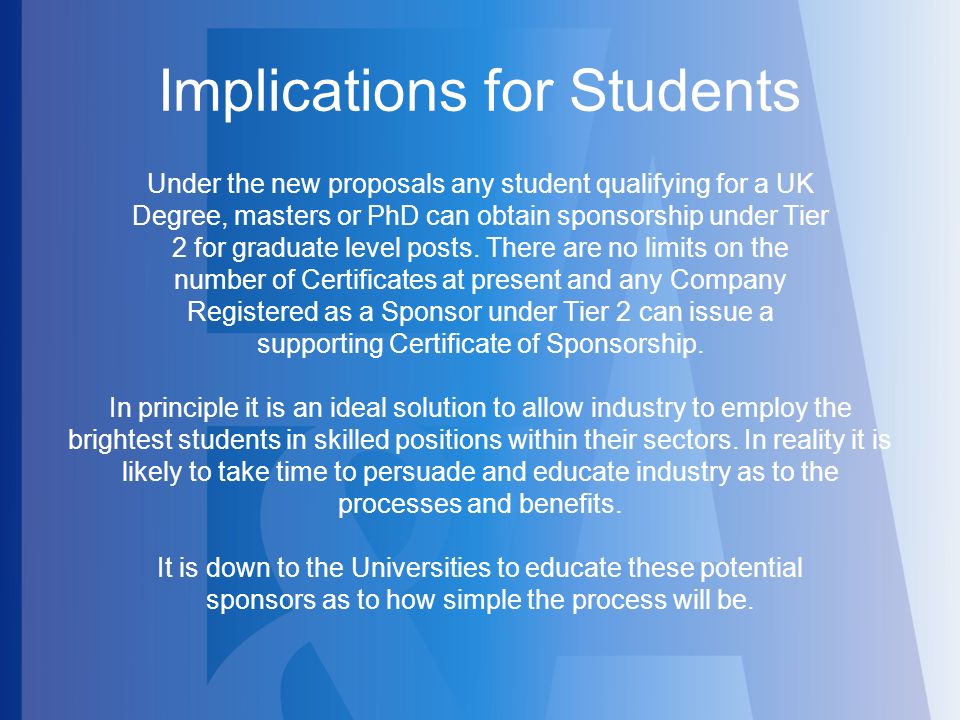 Implications for Students Under the new proposals any student qualifying for a UK Degree, masters or PhD can obtain sponsorship under Tier 2 for graduate level posts.