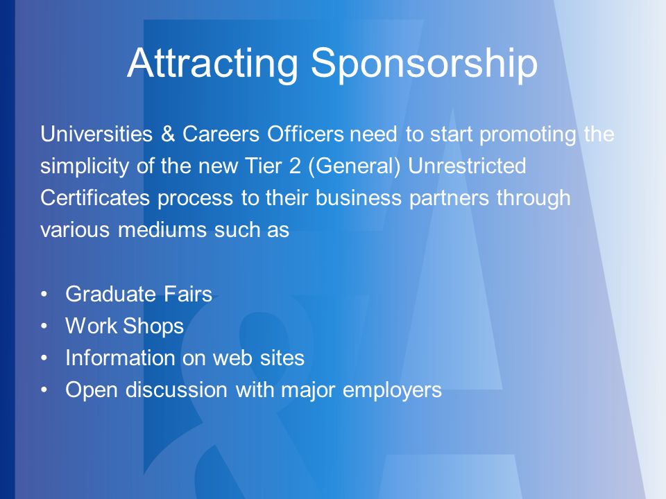Attracting Sponsorship Universities & Careers Officers need to start promoting the simplicity of the new Tier 2 (General) Unrestricted Certificates process to their business partners through various mediums such as Graduate Fairs Work Shops Information on web sites Open discussion with major employers