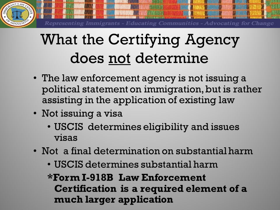 What the Certifying Agency does not determine The law enforcement agency is not issuing a political statement on immigration, but is rather assisting in the application of existing law Not issuing a visa USCIS determines eligibility and issues visas Not a final determination on substantial harm USCIS determines substantial harm *Form I-918B Law Enforcement Certification is a required element of a much larger application