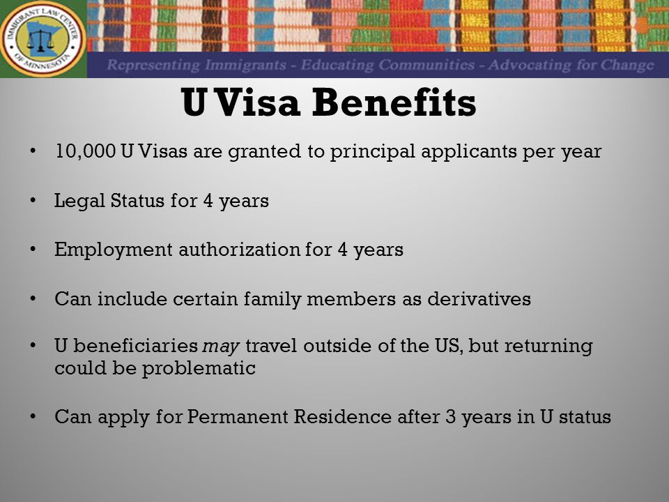 U Visa Benefits 10,000 U Visas are granted to principal applicants per year Legal Status for 4 years Employment authorization for 4 years Can include certain family members as derivatives U beneficiaries may travel outside of the US, but returning could be problematic Can apply for Permanent Residence after 3 years in U status