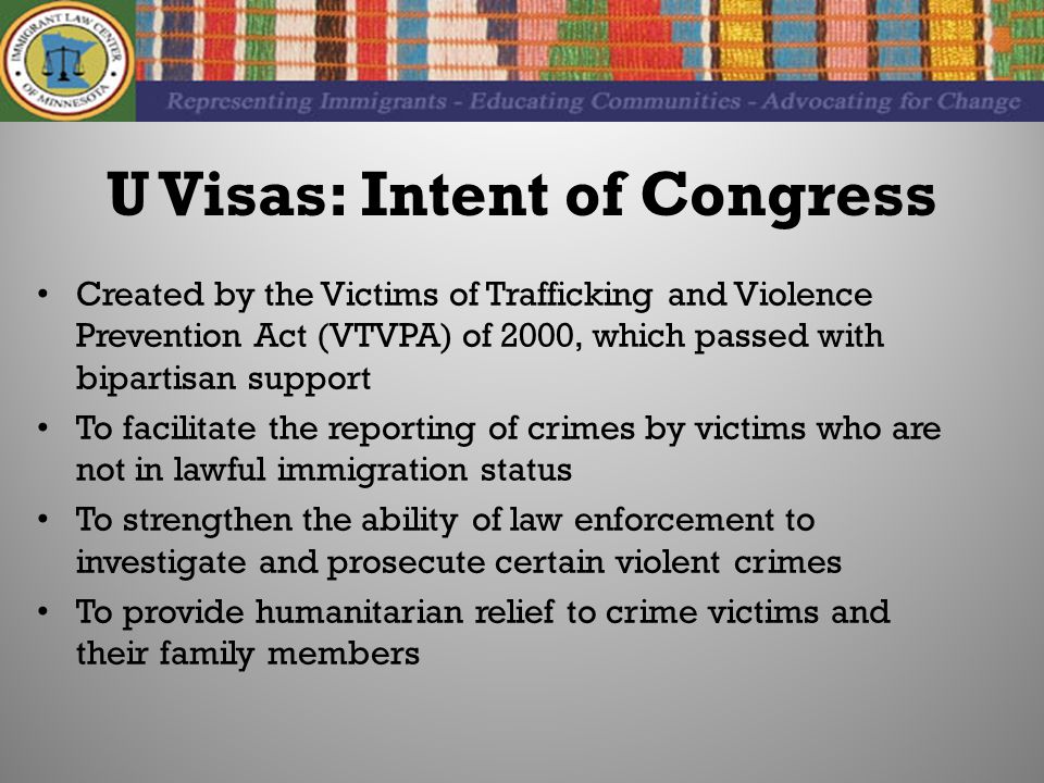 U Visas: Intent of Congress Created by the Victims of Trafficking and Violence Prevention Act (VTVPA) of 2000, which passed with bipartisan support To facilitate the reporting of crimes by victims who are not in lawful immigration status To strengthen the ability of law enforcement to investigate and prosecute certain violent crimes To provide humanitarian relief to crime victims and their family members
