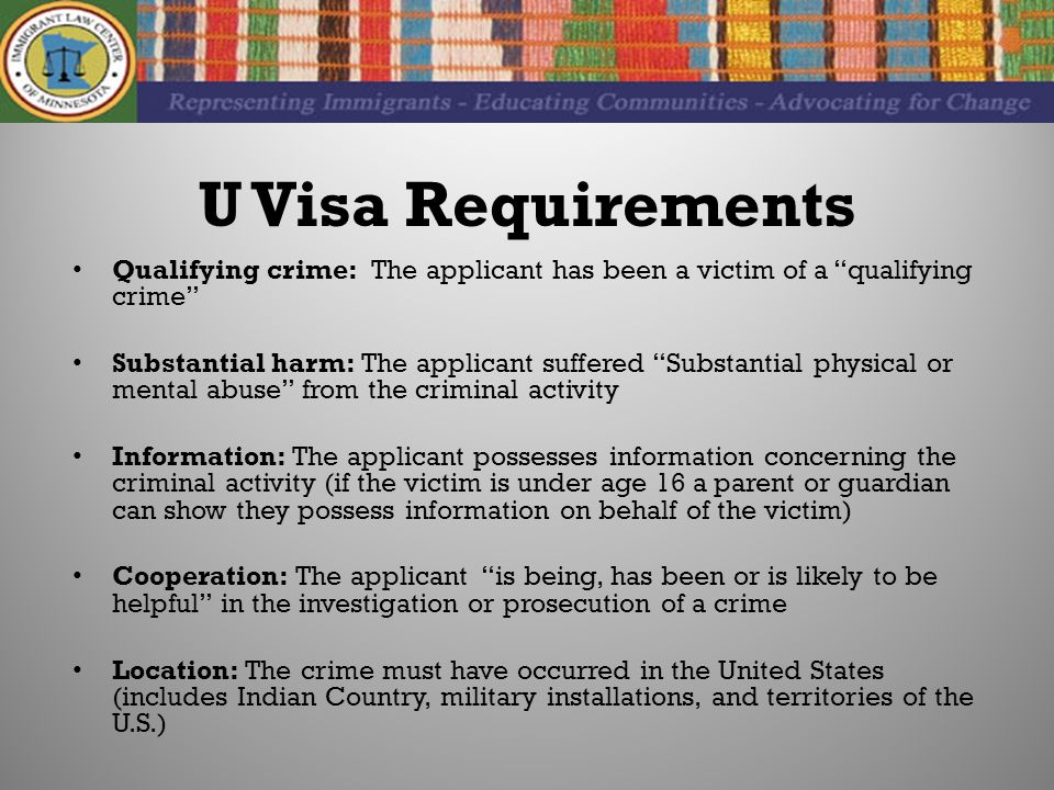 U Visa Requirements Qualifying crime: The applicant has been a victim of a qualifying crime Substantial harm: The applicant suffered Substantial physical or mental abuse from the criminal activity Information: The applicant possesses information concerning the criminal activity (if the victim is under age 16 a parent or guardian can show they possess information on behalf of the victim) Cooperation: The applicant is being, has been or is likely to be helpful in the investigation or prosecution of a crime Location: The crime must have occurred in the United States (includes Indian Country, military installations, and territories of the U.S.)