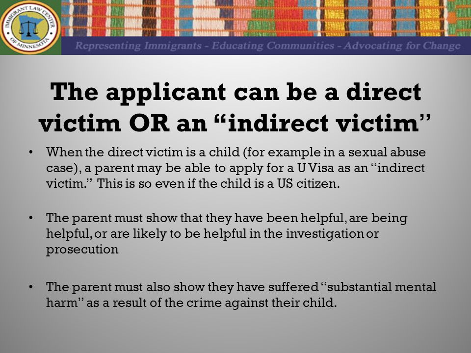 The applicant can be a direct victim OR an indirect victim When the direct victim is a child (for example in a sexual abuse case), a parent may be able to apply for a U Visa as an indirect victim. This is so even if the child is a US citizen.