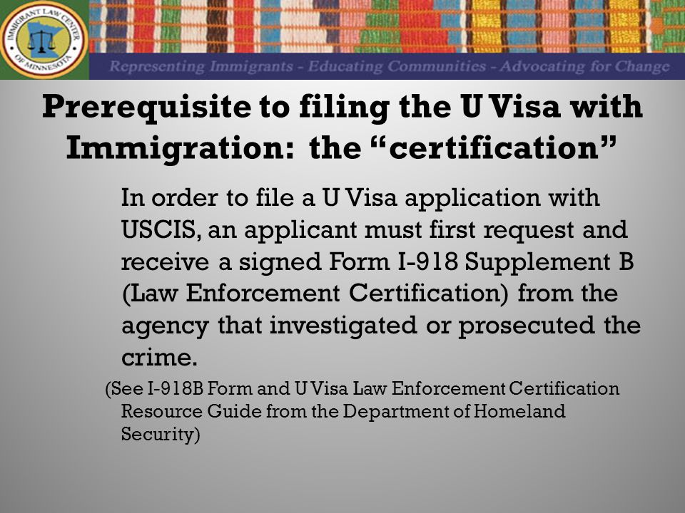 Prerequisite to filing the U Visa with Immigration: the certification In order to file a U Visa application with USCIS, an applicant must first request and receive a signed Form I-918 Supplement B (Law Enforcement Certification) from the agency that investigated or prosecuted the crime.