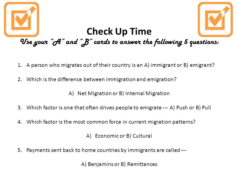 Check Up Time Use your A and B cards to answer the following 5 questions: 1.A person who migrates out of their country is an A) immigrant or B) emigrant.