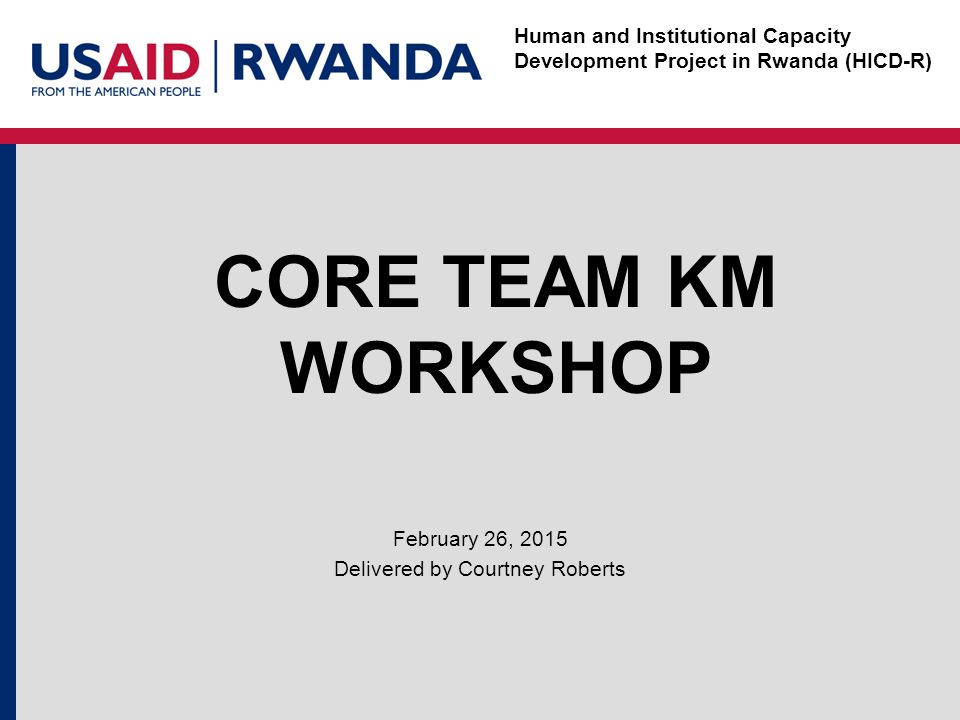 Human and Institutional Capacity Development Project in Rwanda (HICD-R) CORE TEAM KM WORKSHOP February 26, 2015 Delivered by Courtney Roberts