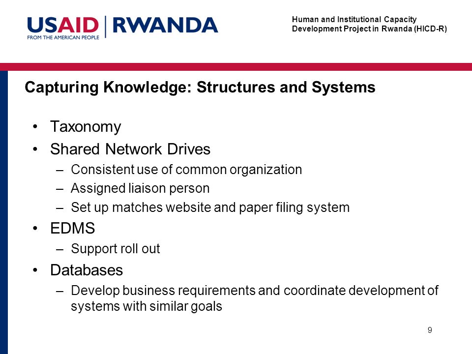 Human and Institutional Capacity Development Project in Rwanda (HICD-R) Capturing Knowledge: Structures and Systems Taxonomy Shared Network Drives –Consistent use of common organization –Assigned liaison person –Set up matches website and paper filing system EDMS –Support roll out Databases –Develop business requirements and coordinate development of systems with similar goals 9