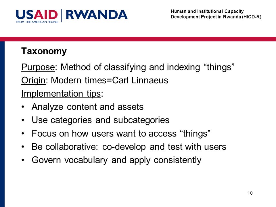 Human and Institutional Capacity Development Project in Rwanda (HICD-R) Taxonomy 10 Purpose: Method of classifying and indexing things Origin: Modern times=Carl Linnaeus Implementation tips: Analyze content and assets Use categories and subcategories Focus on how users want to access things Be collaborative: co-develop and test with users Govern vocabulary and apply consistently