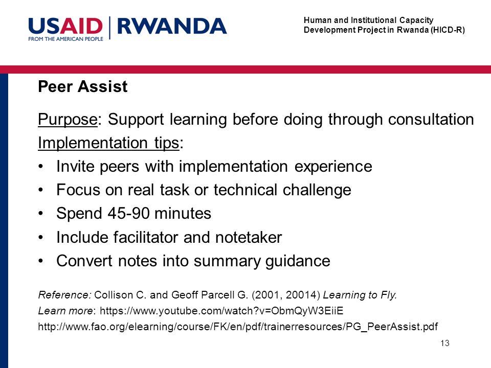 Human and Institutional Capacity Development Project in Rwanda (HICD-R) Peer Assist 13 Purpose: Support learning before doing through consultation Implementation tips: Invite peers with implementation experience Focus on real task or technical challenge Spend minutes Include facilitator and notetaker Convert notes into summary guidance Reference: Collison C.