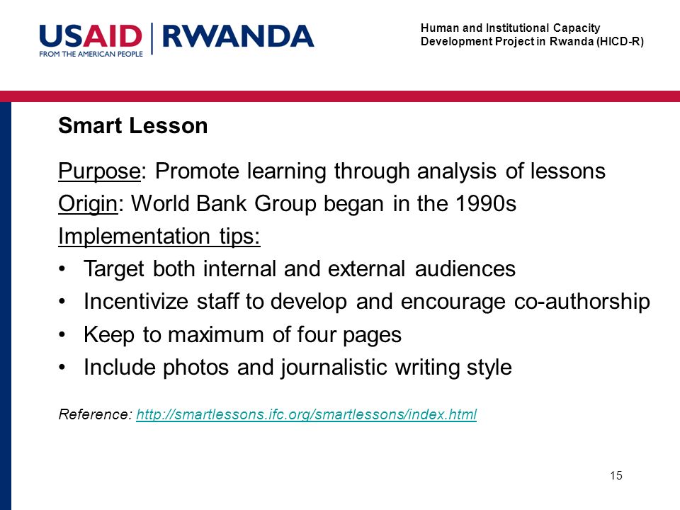 Human and Institutional Capacity Development Project in Rwanda (HICD-R) Smart Lesson 15 Purpose: Promote learning through analysis of lessons Origin: World Bank Group began in the 1990s Implementation tips: Target both internal and external audiences Incentivize staff to develop and encourage co-authorship Keep to maximum of four pages Include photos and journalistic writing style Reference: