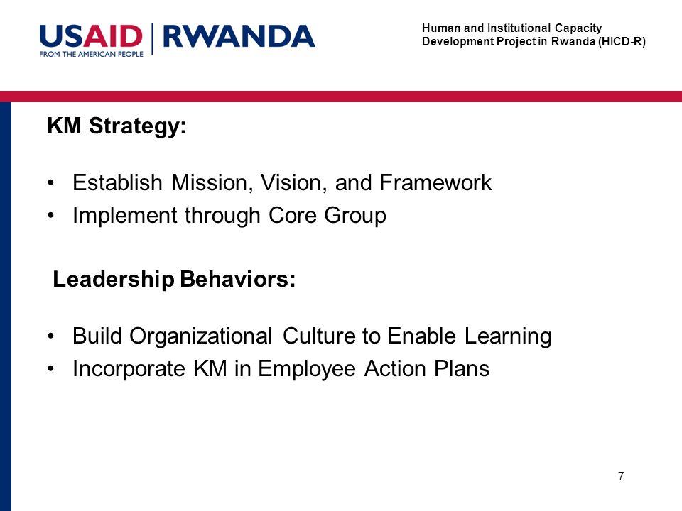 Human and Institutional Capacity Development Project in Rwanda (HICD-R) KM Strategy: Establish Mission, Vision, and Framework Implement through Core Group 7 Leadership Behaviors: Build Organizational Culture to Enable Learning Incorporate KM in Employee Action Plans