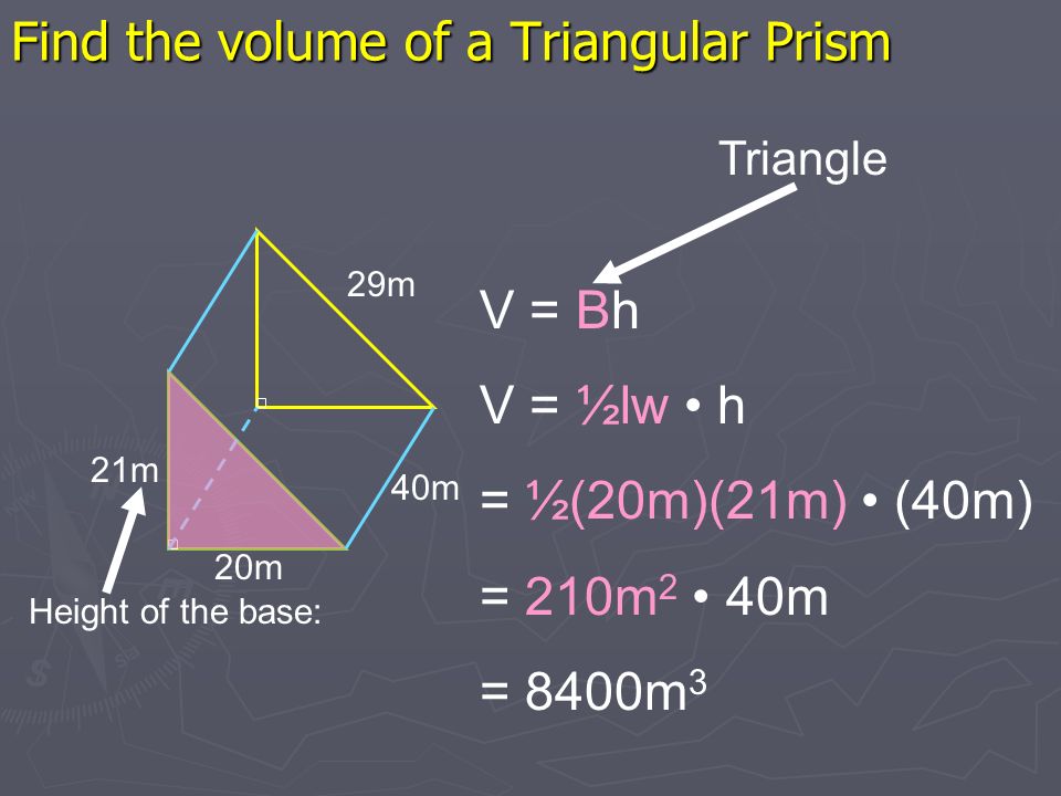 Find the volume of a Triangular Prism 20m 29m 40m V = Bh V = ½lw h = ½(20m)(21m) (40m) = 210m 2 40m = 8400m 3 Height of the base: 21m Triangle