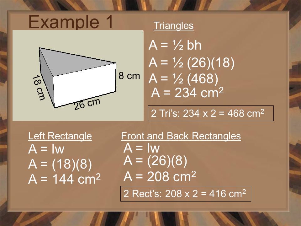 Example 1 26 cm 8 cm 18 cm Triangles A = ½ bh A = ½ (26)(18) A = ½ (468) A = 234 cm 2 2 Tri’s: 234 x 2 = 468 cm 2 Left Rectangle A = lw A = (18)(8) A = 144 cm 2 Front and Back Rectangles A = lw A = (26)(8) A = 208 cm 2 2 Rect’s: 208 x 2 = 416 cm 2