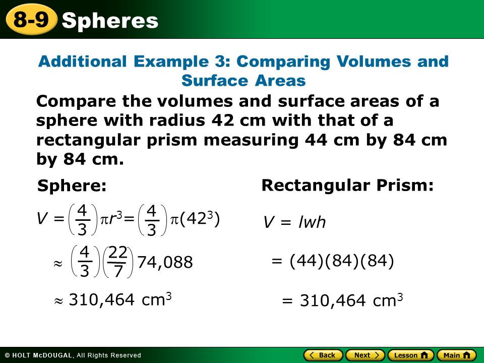 Spheres 8-9 Additional Example 3: Comparing Volumes and Surface Areas Sphere:  310,464 cm 3 Rectangular Prism: = (44)(84)(84) = 310,464 cm 3 V = lwh V = r 3 = (42 3 )  74, Compare the volumes and surface areas of a sphere with radius 42 cm with that of a rectangular prism measuring 44 cm by 84 cm by 84 cm.
