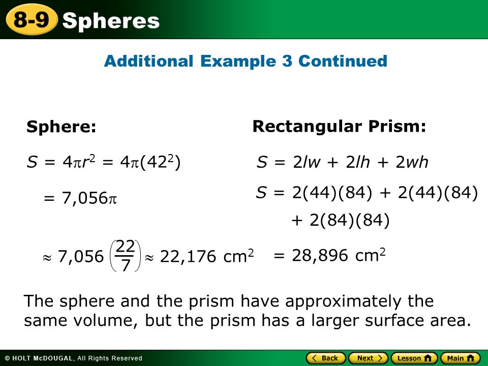 Spheres 8-9 S = 4r 2 = 4(42 2 ) = 7,056 = 28,896 cm 2 S = 2(44)(84) + 2(44)(84) + 2(84)(84) Additional Example 3 Continued Sphere: Rectangular Prism: S = 2lw + 2lh + 2wh  7,056  22,176 cm The sphere and the prism have approximately the same volume, but the prism has a larger surface area.