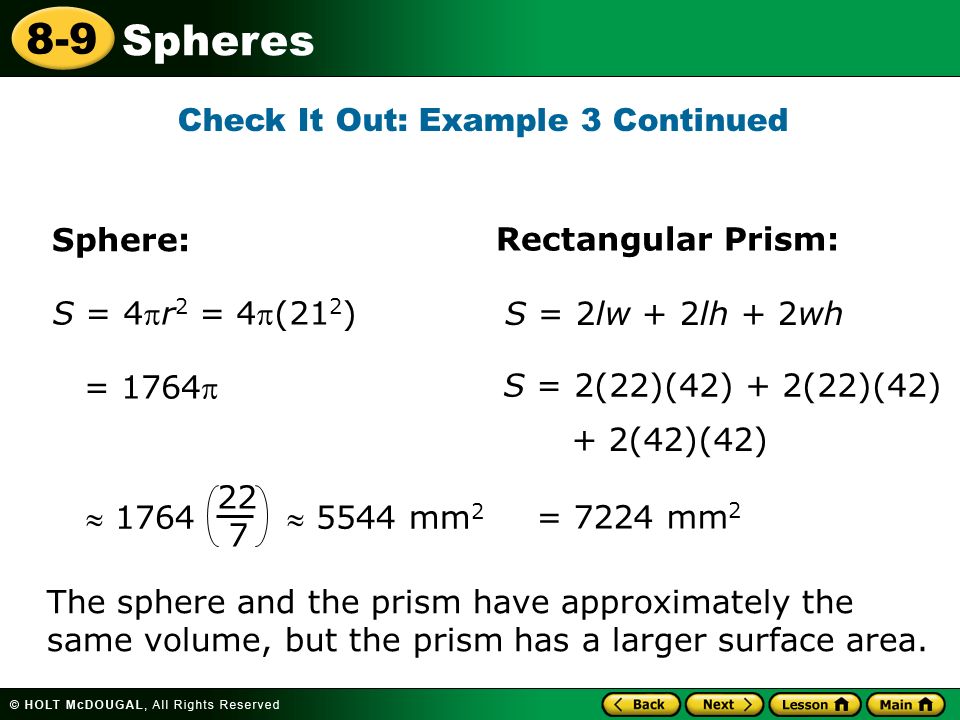 Spheres 8-9 S = 4r 2 = 4(21 2 ) = 1764 = 7224 mm 2 S = 2(22)(42) + 2(22)(42) + 2(42)(42) Sphere: Rectangular Prism: S = 2lw + 2lh + 2wh  1764  5544 mm The sphere and the prism have approximately the same volume, but the prism has a larger surface area.