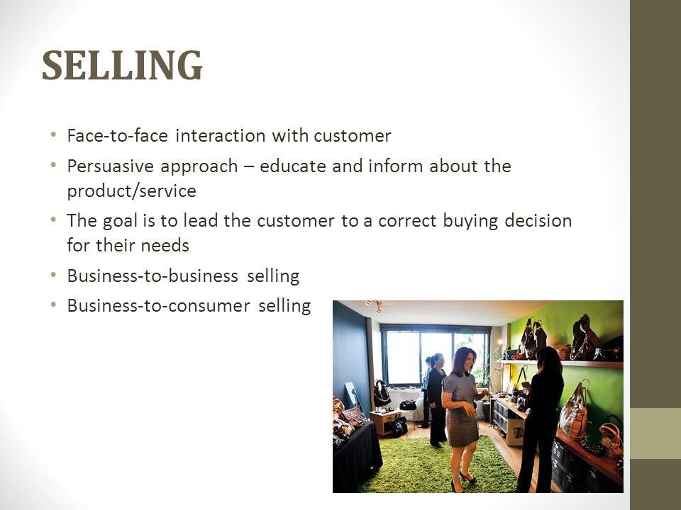 SELLING Face-to-face interaction with customer Persuasive approach – educate and inform about the product/service The goal is to lead the customer to a correct buying decision for their needs Business-to-business selling Business-to-consumer selling