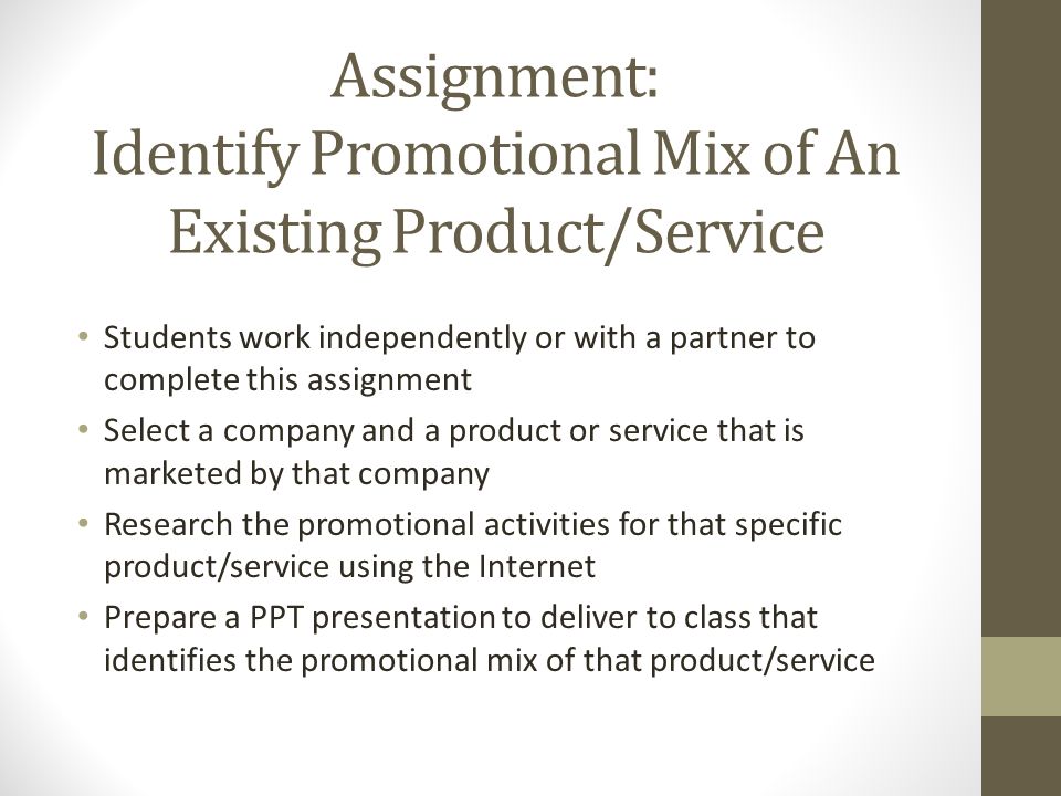 Assignment: Identify Promotional Mix of An Existing Product/Service Students work independently or with a partner to complete this assignment Select a company and a product or service that is marketed by that company Research the promotional activities for that specific product/service using the Internet Prepare a PPT presentation to deliver to class that identifies the promotional mix of that product/service