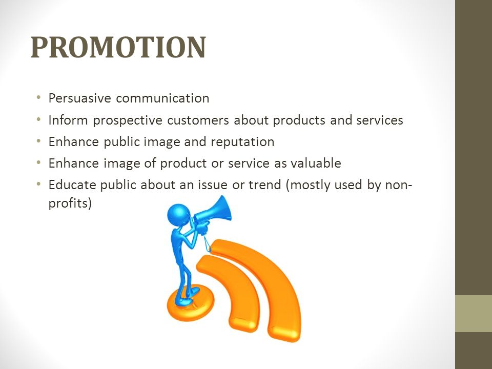 PROMOTION Persuasive communication Inform prospective customers about products and services Enhance public image and reputation Enhance image of product or service as valuable Educate public about an issue or trend (mostly used by non- profits)