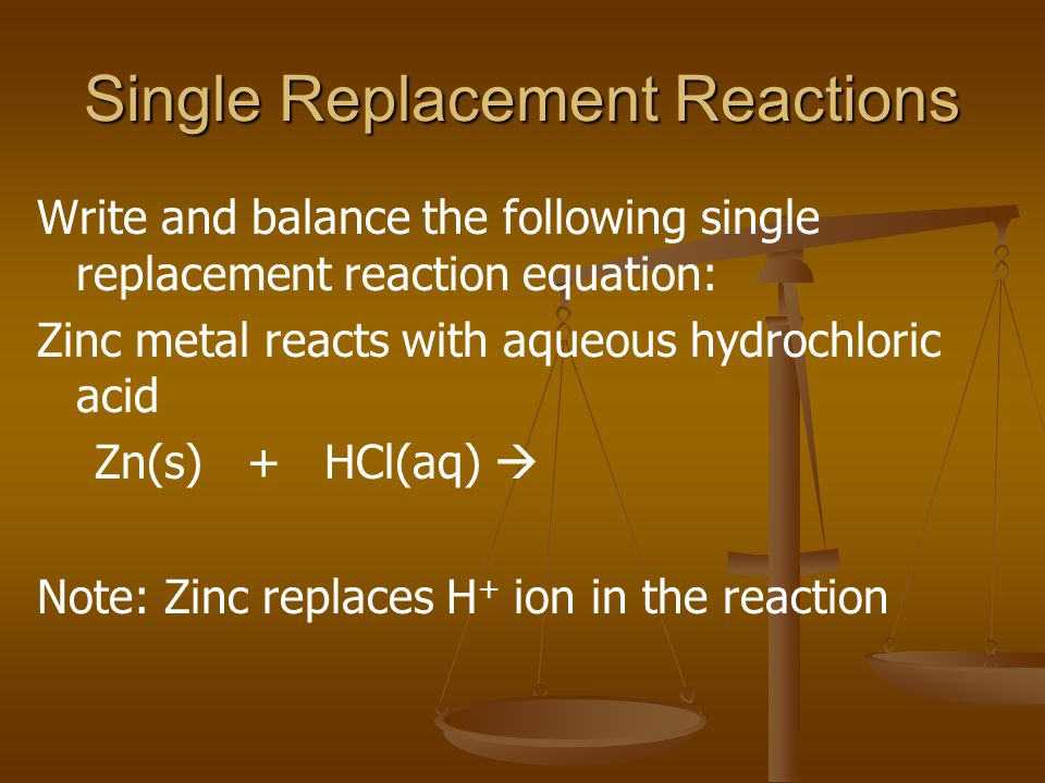 Single Replacement Reactions Write and balance the following single replacement reaction equation: Zinc metal reacts with aqueous hydrochloric acid Zn(s) + HCl(aq)  Note: Zinc replaces H + ion in the reaction