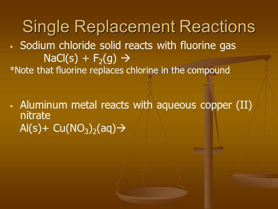 Single Replacement Reactions Sodium chloride solid reacts with fluorine gas NaCl(s) + F 2 (g)  *Note that fluorine replaces chlorine in the compound Aluminum metal reacts with aqueous copper (II) nitrate Al(s)+ Cu(NO 3 ) 2 (aq) 