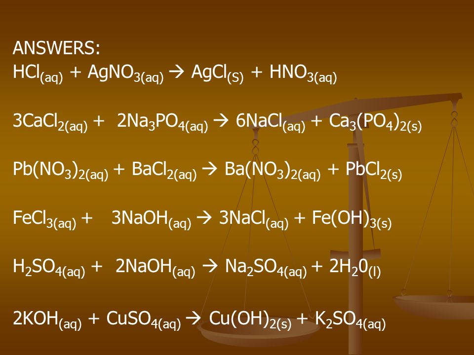 ANSWERS: HCl (aq) + AgNO 3(aq)  AgCl (S) + HNO 3(aq) 3CaCl 2(aq) + 2Na 3 PO 4(aq)  6NaCl (aq) + Ca 3 (PO 4 ) 2(s) Pb(NO 3 ) 2(aq) + BaCl 2(aq)  Ba(NO 3 ) 2(aq) + PbCl 2(s) FeCl 3(aq) + 3NaOH (aq)  3NaCl (aq) + Fe(OH) 3(s) H 2 SO 4(aq) + 2NaOH (aq)  Na 2 SO 4(aq) + 2H 2 0 (l) 2KOH (aq) + CuSO 4(aq)  Cu(OH) 2(s) + K 2 SO 4(aq)