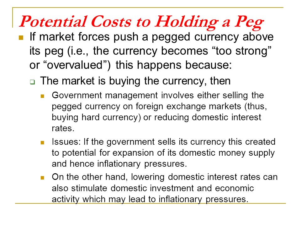 Potential Costs to Holding a Peg If market forces push a pegged currency above its peg (i.e., the currency becomes too strong or overvalued ) this happens because:  The market is buying the currency, then Government management involves either selling the pegged currency on foreign exchange markets (thus, buying hard currency) or reducing domestic interest rates.