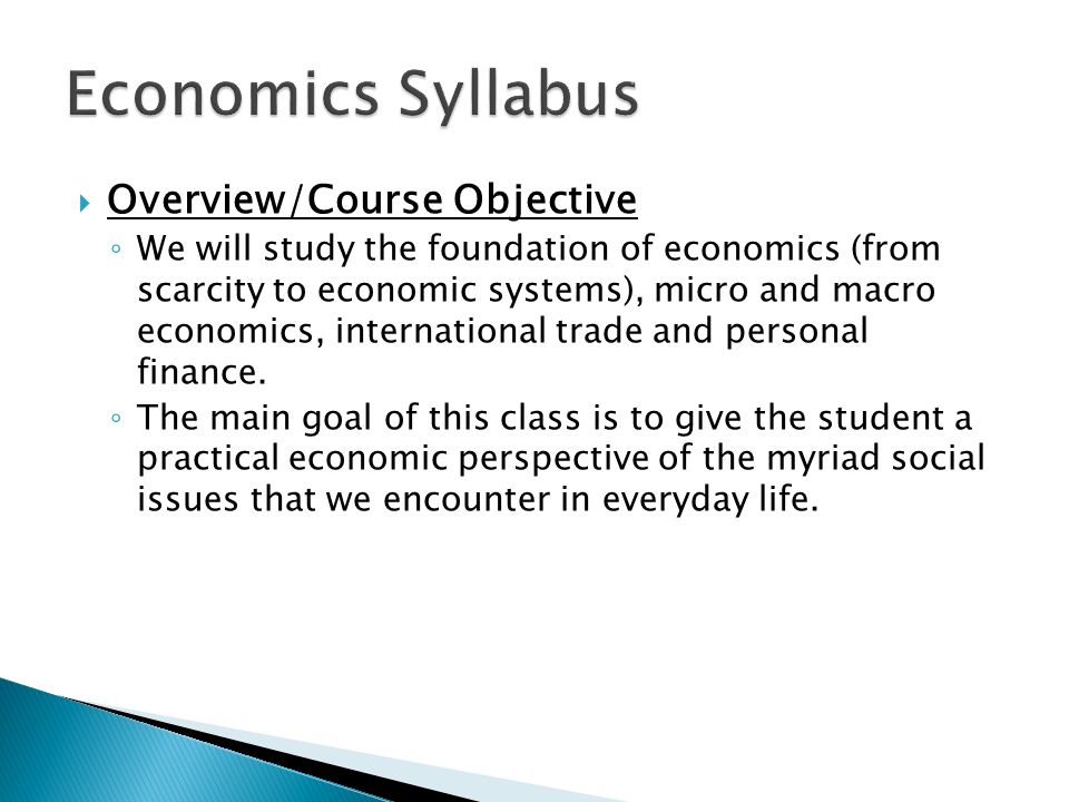  Overview/Course Objective ◦ We will study the foundation of economics (from scarcity to economic systems), micro and macro economics, international trade and personal finance.