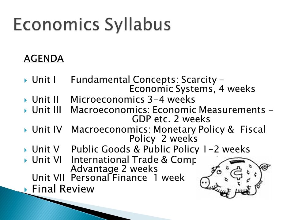 AGENDA  Unit I Fundamental Concepts: Scarcity - Economic Systems, 4 weeks  Unit II Microeconomics 3-4 weeks  Unit III Macroeconomics: Economic Measurements - GDP etc.