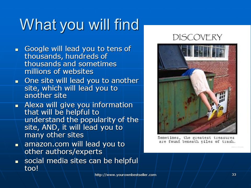 33 What you will find Google will lead you to tens of thousands, hundreds of thousands and sometimes millions of websites Google will lead you to tens of thousands, hundreds of thousands and sometimes millions of websites One site will lead you to another site, which will lead you to another site One site will lead you to another site, which will lead you to another site Alexa will give you information that will be helpful to understand the popularity of the site, AND, it will lead you to many other sites Alexa will give you information that will be helpful to understand the popularity of the site, AND, it will lead you to many other sites amazon.com will lead you to other authors/experts amazon.com will lead you to other authors/experts social media sites can be helpful too.