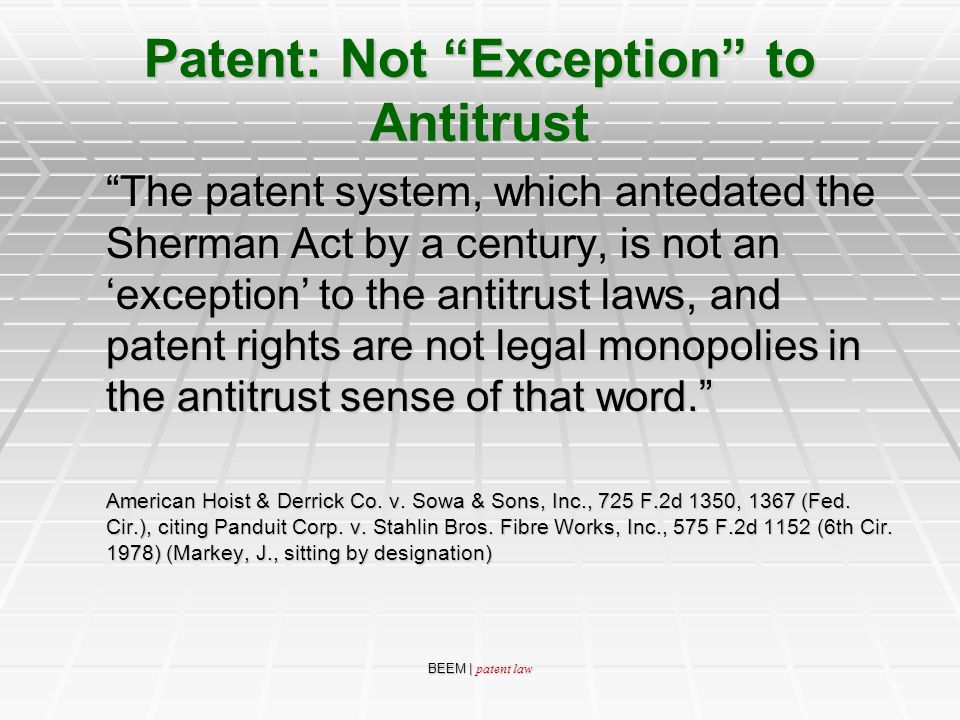 BEEM | patent law Patent: Not Exception to Antitrust The patent system, which antedated the Sherman Act by a century, is not an ‘exception’ to the antitrust laws, and patent rights are not legal monopolies in the antitrust sense of that word. American Hoist & Derrick Co.