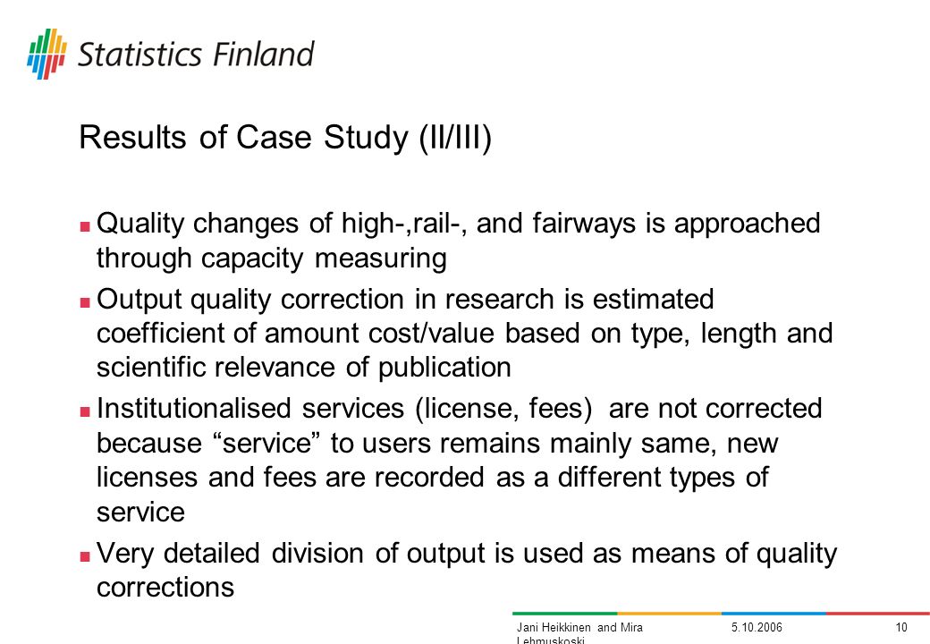 Jani Heikkinen and Mira Lehmuskoski Results of Case Study (II/III) Quality changes of high-,rail-, and fairways is approached through capacity measuring Output quality correction in research is estimated coefficient of amount cost/value based on type, length and scientific relevance of publication Institutionalised services (license, fees) are not corrected because service to users remains mainly same, new licenses and fees are recorded as a different types of service Very detailed division of output is used as means of quality corrections